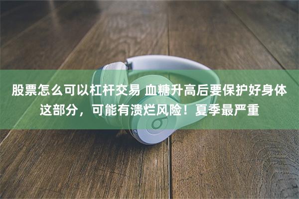 股票怎么可以杠杆交易 血糖升高后要保护好身体这部分，可能有溃烂风险！夏季最严重