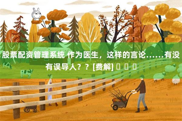 股票配资管理系统 作为医生，这样的言论……有没有误导人？？[费解] ​​​