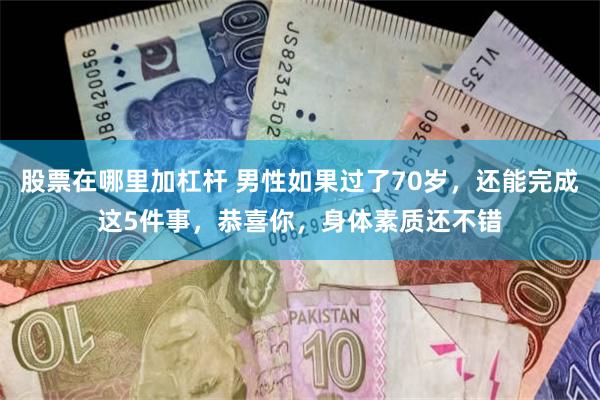 股票在哪里加杠杆 男性如果过了70岁，还能完成这5件事，恭喜你，身体素质还不错