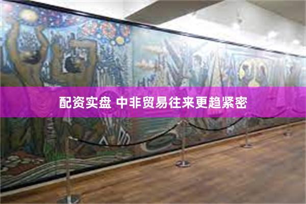 配资实盘 中非贸易往来更趋紧密