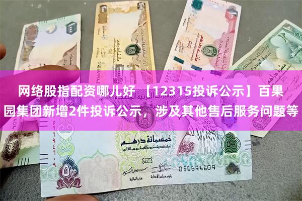 网络股指配资哪儿好 【12315投诉公示】百果园集团新增2件投诉公示，涉及其他售后服务问题等