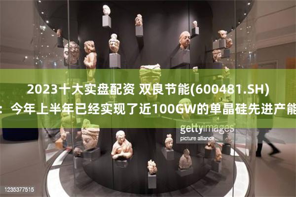 2023十大实盘配资 双良节能(600481.SH)：今年上半年已经实现了近100GW的单晶硅先进产能