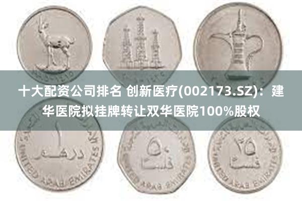 十大配资公司排名 创新医疗(002173.SZ)：建华医院拟挂牌转让双华医院100%股权