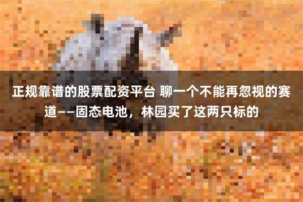正规靠谱的股票配资平台 聊一个不能再忽视的赛道——固态电池，林园买了这两只标的