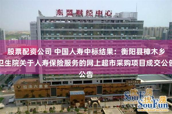 股票配资公司 中国人寿中标结果：衡阳县樟木乡卫生院关于人寿保险服务的网上超市采购项目成交公告