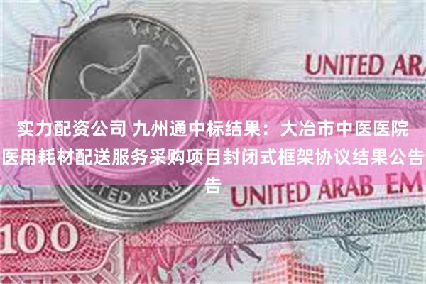 实力配资公司 九州通中标结果：大冶市中医医院医用耗材配送服务采购项目封闭式框架协议结果公告