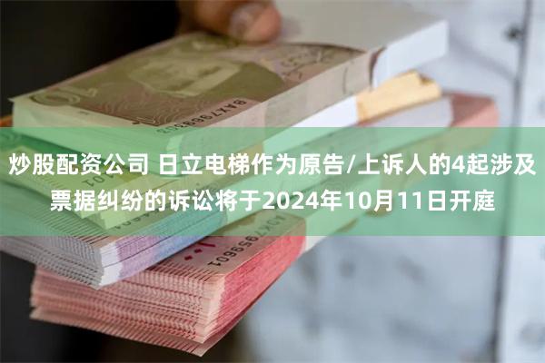 炒股配资公司 日立电梯作为原告/上诉人的4起涉及票据纠纷的诉讼将于2024年10月11日开庭