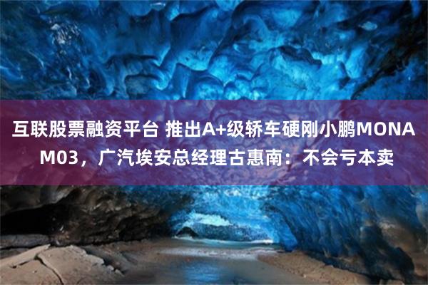 互联股票融资平台 推出A+级轿车硬刚小鹏MONA M03，广汽埃安总经理古惠南：不会亏本卖