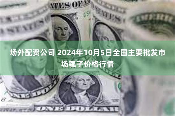 场外配资公司 2024年10月5日全国主要批发市场瓠子价格行情