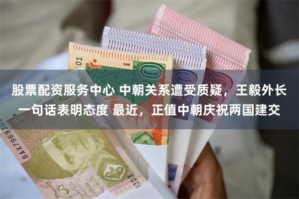 股票配资服务中心 中朝关系遭受质疑，王毅外长一句话表明态度 最近，正值中朝庆祝两国建交