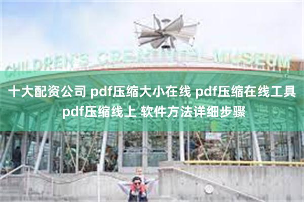 十大配资公司 pdf压缩大小在线 pdf压缩在线工具 pdf压缩线上 软件方法详细步骤