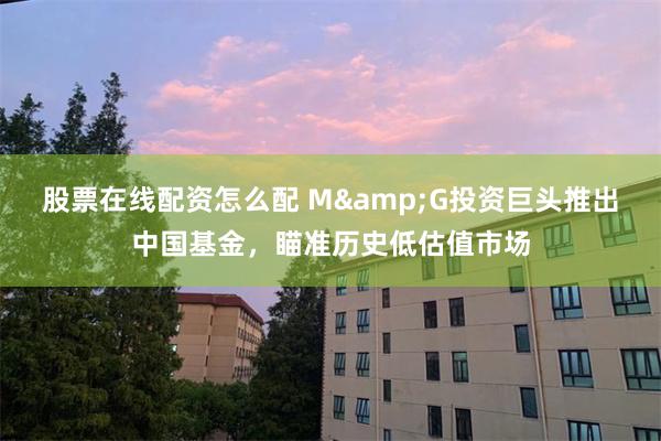 股票在线配资怎么配 M&G投资巨头推出中国基金，瞄准历史低估值市场