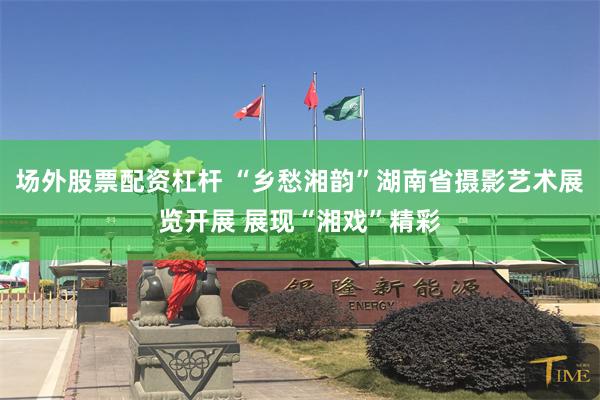 场外股票配资杠杆 “乡愁湘韵”湖南省摄影艺术展览开展 展现“湘戏”精彩