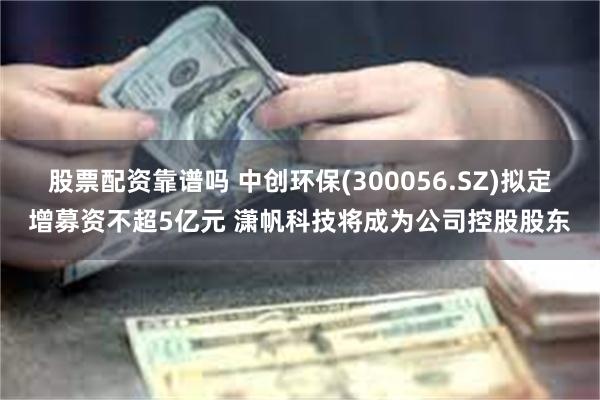 股票配资靠谱吗 中创环保(300056.SZ)拟定增募资不超5亿元 潇帆科技将成为公司控股股东