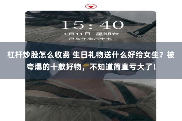 杠杆炒股怎么收费 生日礼物送什么好给女生？被夸爆的十款好物，不知道简直亏大了！