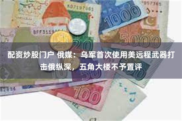 配资炒股门户 俄媒：乌军首次使用美远程武器打击俄纵深，五角大楼不予置评