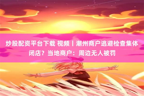 炒股配资平台下载 视频丨潮州商户逃避检查集体闭店？当地商户：周边无人被罚