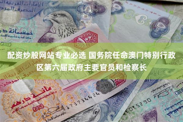 配资炒股网站专业必选 国务院任命澳门特别行政区第六届政府主要官员和检察长