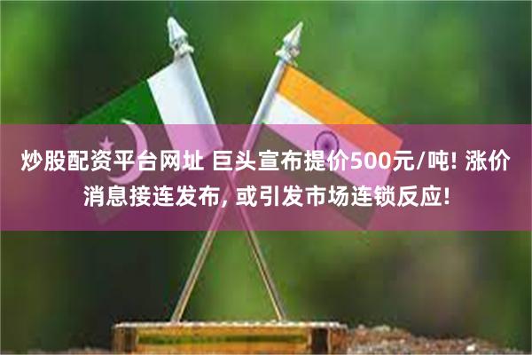 炒股配资平台网址 巨头宣布提价500元/吨! 涨价消息接连发布, 或引发市场连锁反应!