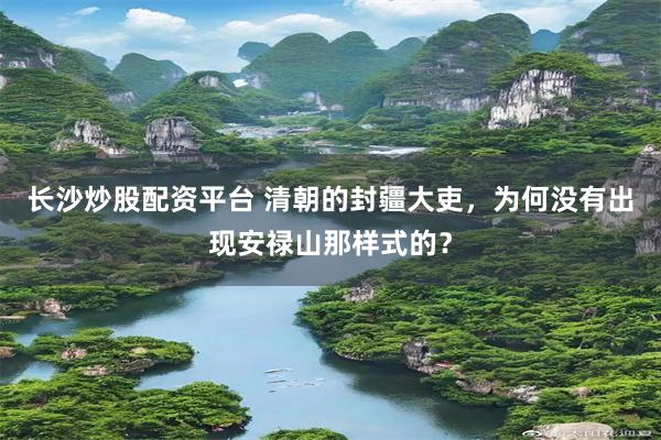 长沙炒股配资平台 清朝的封疆大吏，为何没有出现安禄山那样式的？
