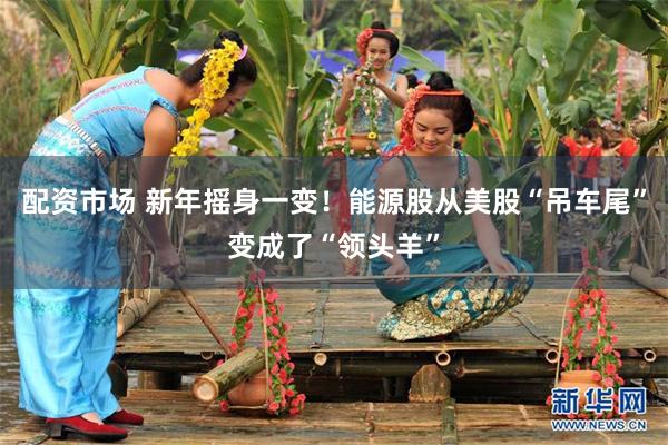 配资市场 新年摇身一变！能源股从美股“吊车尾”变成了“领头羊”