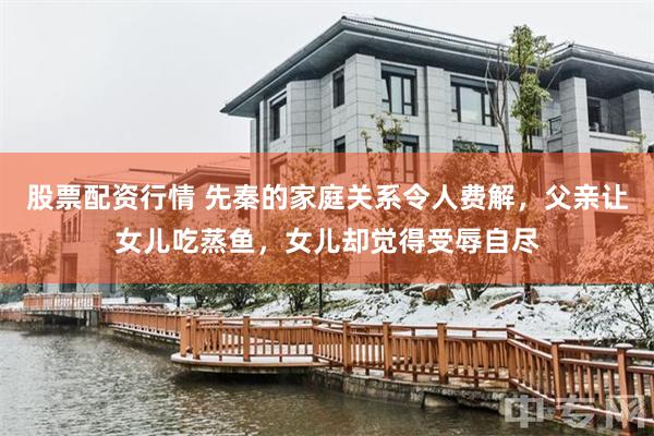 股票配资行情 先秦的家庭关系令人费解，父亲让女儿吃蒸鱼，女儿却觉得受辱自尽