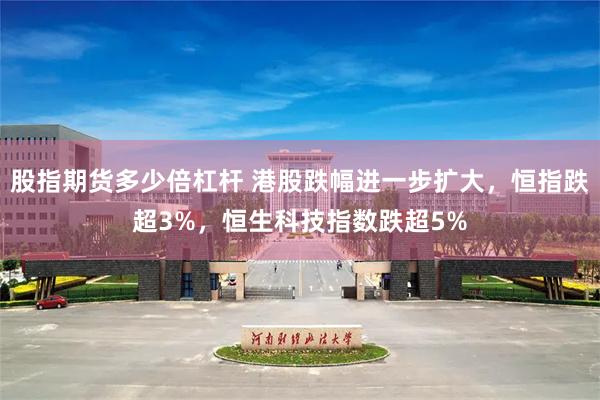 股指期货多少倍杠杆 港股跌幅进一步扩大，恒指跌超3%，恒生科技指数跌超5%