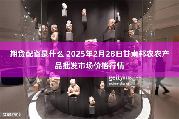期货配资是什么 2025年2月28日甘肃邦农农产品批发市场价格行情