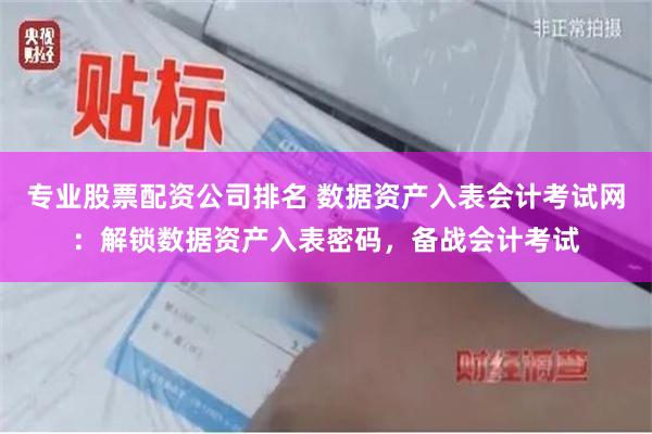 专业股票配资公司排名 数据资产入表会计考试网：解锁数据资产入表密码，备战会计考试