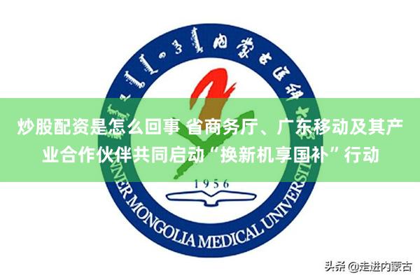 炒股配资是怎么回事 省商务厅、广东移动及其产业合作伙伴共同启动“换新机享国补”行动