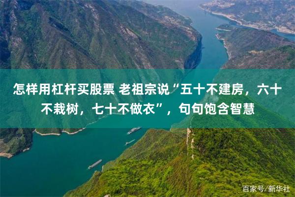 怎样用杠杆买股票 老祖宗说“五十不建房，六十不栽树，七十不做衣”，句句饱含智慧