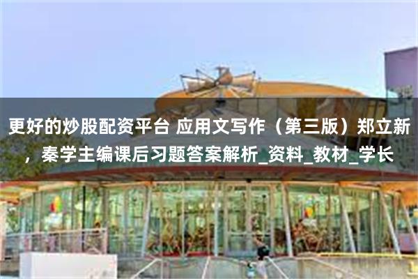 更好的炒股配资平台 应用文写作（第三版）郑立新，秦学主编课后习题答案解析_资料_教材_学长