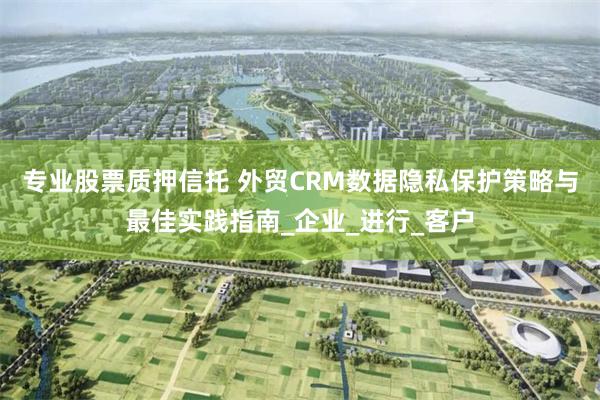 专业股票质押信托 外贸CRM数据隐私保护策略与最佳实践指南_
