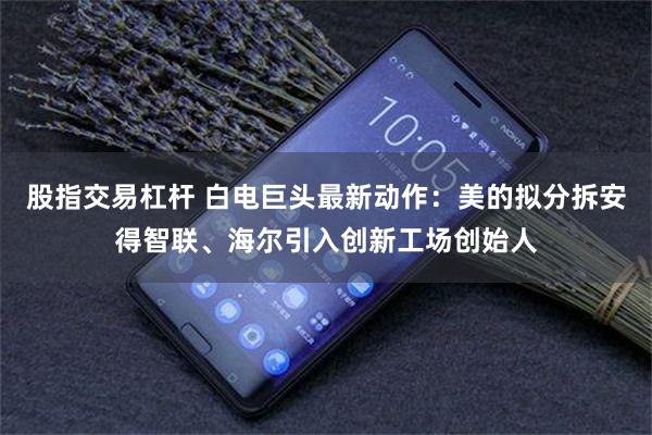 股指交易杠杆 白电巨头最新动作：美的拟分拆安得智联、海尔引入