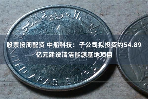 股票按周配资 中船科技：子公司拟投资约54.89亿元建设清洁