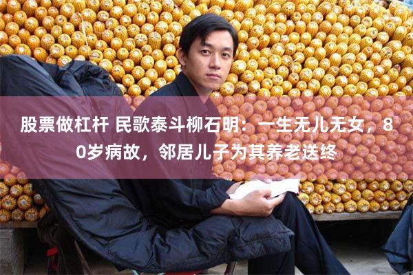 股票做杠杆 民歌泰斗柳石明：一生无儿无女，80岁病故，邻居儿
