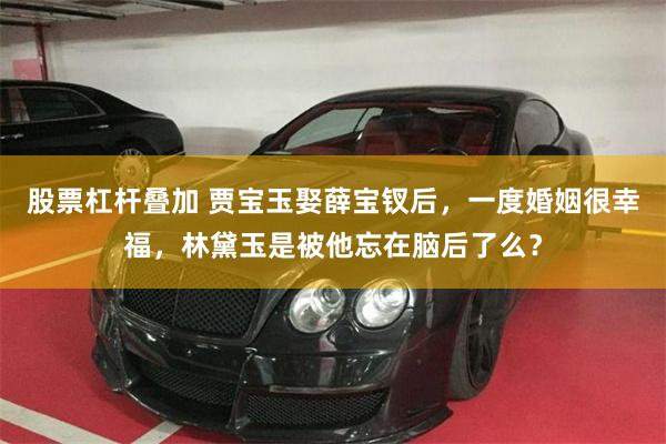 股票杠杆叠加 贾宝玉娶薛宝钗后，一度婚姻很幸福，林黛玉是被他