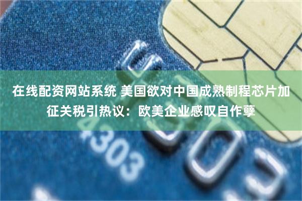 在线配资网站系统 美国欲对中国成熟制程芯片加征关税引热议：欧