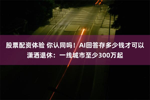 股票配资体验 你认同吗！AI回答存多少钱才可以潇洒退休：一线