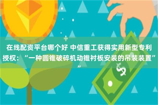 在线配资平台哪个好 中信重工获得实用新型专利授权：“一种圆锥