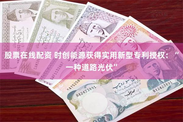 股票在线配资 时创能源获得实用新型专利授权：“一种道路光伏”
