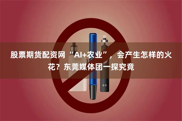 股票期货配资网 “AI+农业”，会产生怎样的火花？东莞媒体团