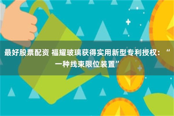 最好股票配资 福耀玻璃获得实用新型专利授权：“一种线束限位装