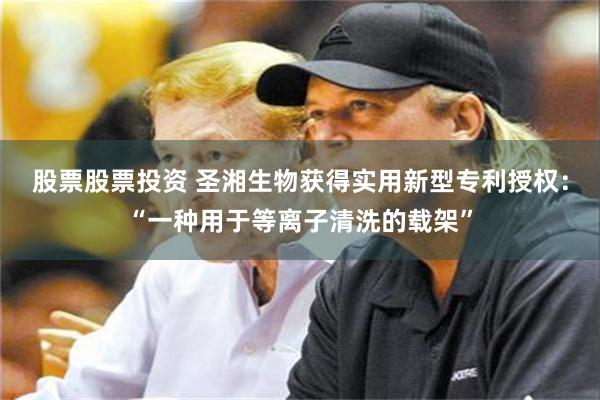 股票股票投资 圣湘生物获得实用新型专利授权：“一种用于等离子