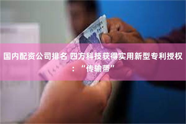 国内配资公司排名 四方科技获得实用新型专利授权：“传输带”