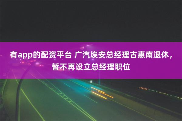 有app的配资平台 广汽埃安总经理古惠南退休，暂不再设立总经