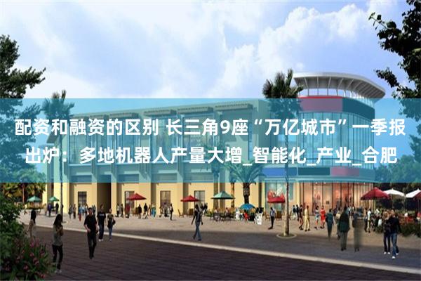 配资和融资的区别 长三角9座“万亿城市”一季报出炉：多地机器