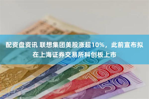 配资盘资讯 联想集团美股涨超10%，此前宣布拟在上海证券交易
