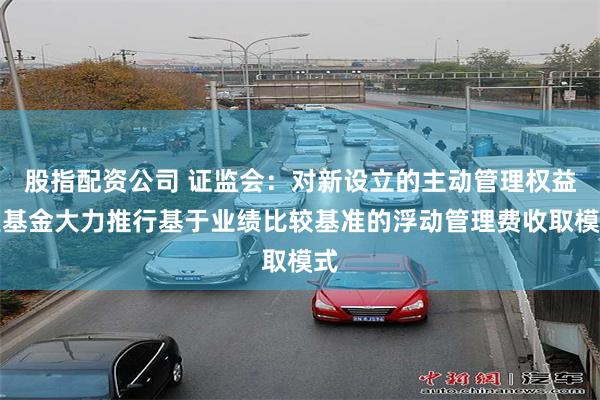 股指配资公司 证监会：对新设立的主动管理权益类基金大力推行基