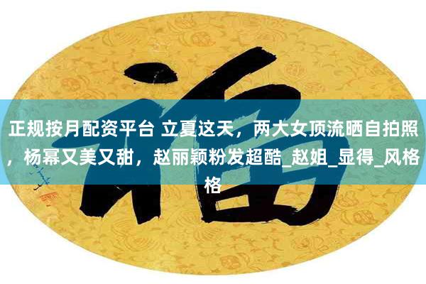 正规按月配资平台 立夏这天，两大女顶流晒自拍照，杨幂又美又甜